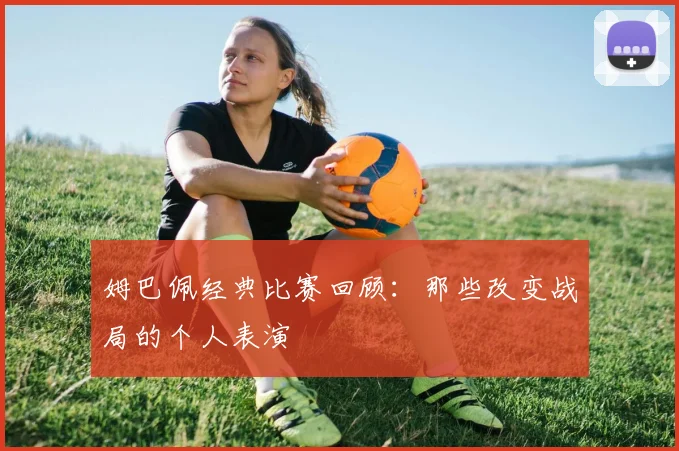 姆巴佩经典比赛回顾：那些改变战局的个人表演