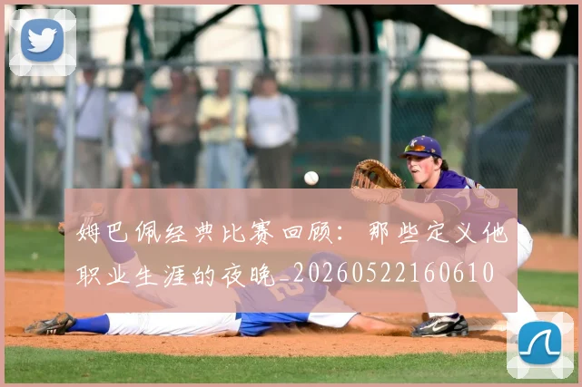 姆巴佩经典比赛回顾：那些定义他职业生涯的夜晚_20260522160610