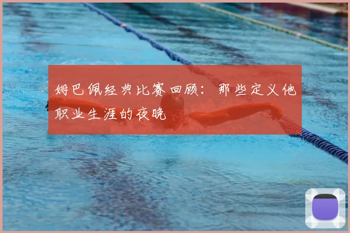 姆巴佩经典比赛回顾:那些定义他职业生涯的夜晚
