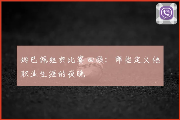 姆巴佩经典比赛回顾：那些定义他职业生涯的夜晚