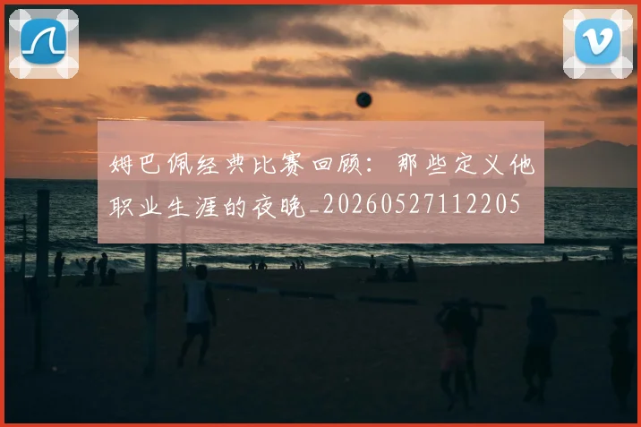 姆巴佩经典比赛回顾:那些定义他职业生涯的夜晚_20260527112205
